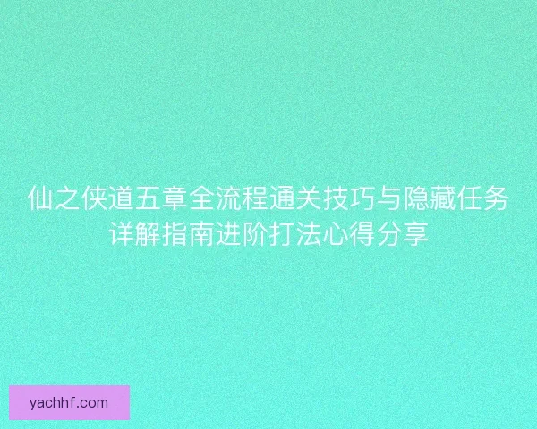 仙之侠道五章全流程通关技巧与隐藏任务详解指南进阶打法心得分享