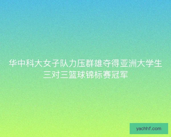 华中科大女子队力压群雄夺得亚洲大学生三对三篮球锦标赛冠军