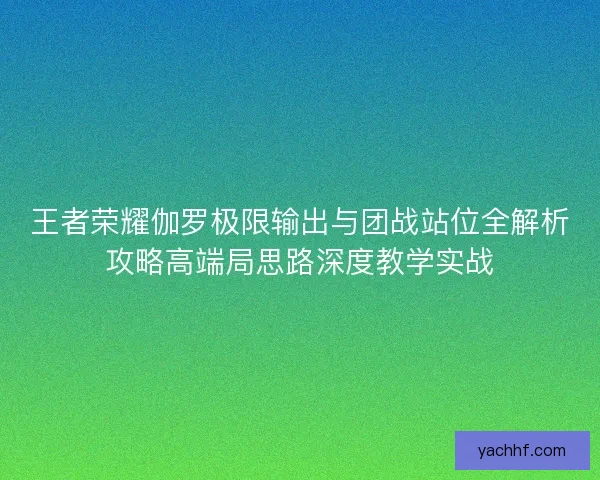 王者荣耀伽罗极限输出与团战站位全解析攻略高端局思路深度教学实战